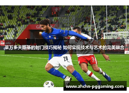 莱万多夫斯基的射门技巧揭秘 如何实现技术与艺术的完美融合