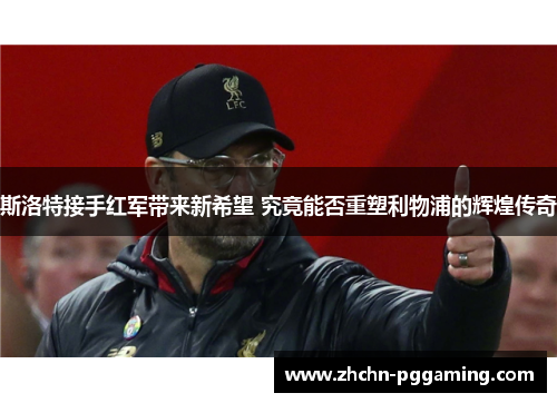 斯洛特接手红军带来新希望 究竟能否重塑利物浦的辉煌传奇