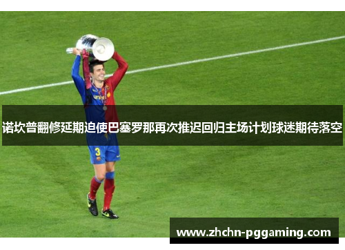 诺坎普翻修延期迫使巴塞罗那再次推迟回归主场计划球迷期待落空