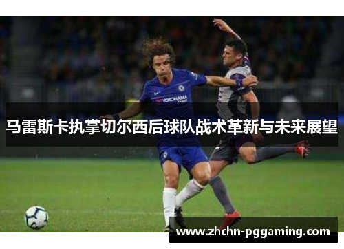 马雷斯卡执掌切尔西后球队战术革新与未来展望 马雷斯卡执掌切尔西后球队战术革新与未来展望