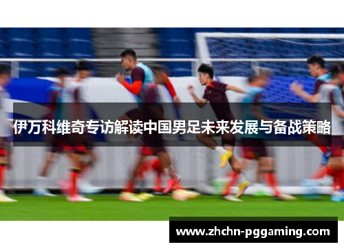 伊万科维奇专访解读中国男足未来发展与备战策略 伊万科维奇专访解读中国男足未来发展与备战策略